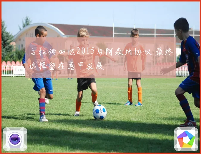 古拉姆回忆2015与阿森纳协议 最终选择留在意甲发展