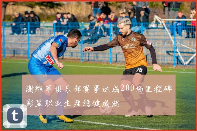 谢维军俱乐部赛事达成200场里程碑彰显职业生涯稳健成就