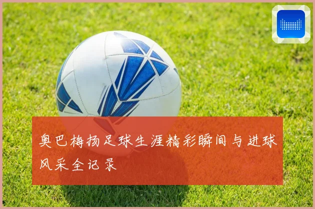 奥巴梅扬足球生涯精彩瞬间与进球风采全记录