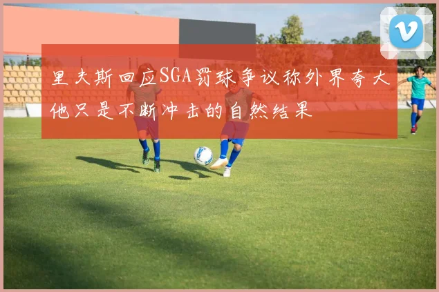 里夫斯回应SGA罚球争议称外界夸大他只是不断冲击的自然结果