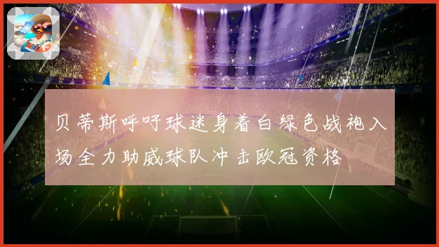贝蒂斯呼吁球迷身着白绿色战袍入场全力助威球队冲击欧冠资格