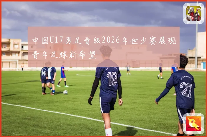 中国U17男足晋级2026年世少赛展现青年足球新希望