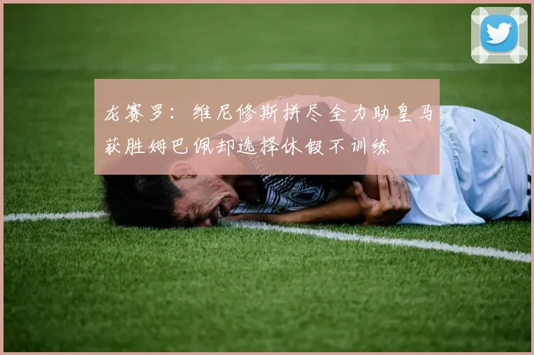 龙赛罗：维尼修斯拼尽全力助皇马获胜姆巴佩却选择休假不训练