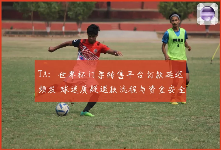 TA：世界杯门票转售平台打款延迟频发 球迷质疑退款流程与资金安全