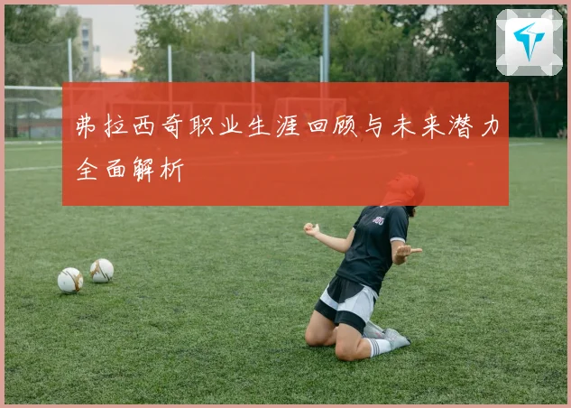 弗拉西奇职业生涯回顾与未来潜力全面解析