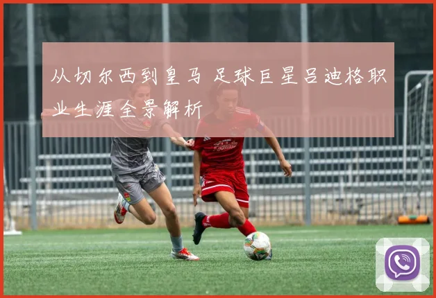 从切尔西到皇马 足球巨星吕迪格职业生涯全景解析