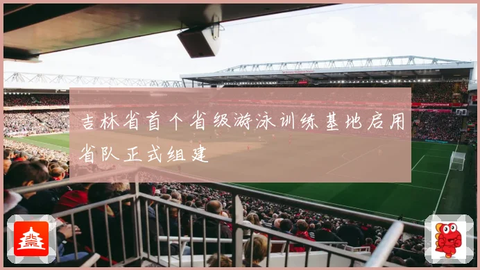 吉林省首个省级游泳训练基地启用省队正式组建