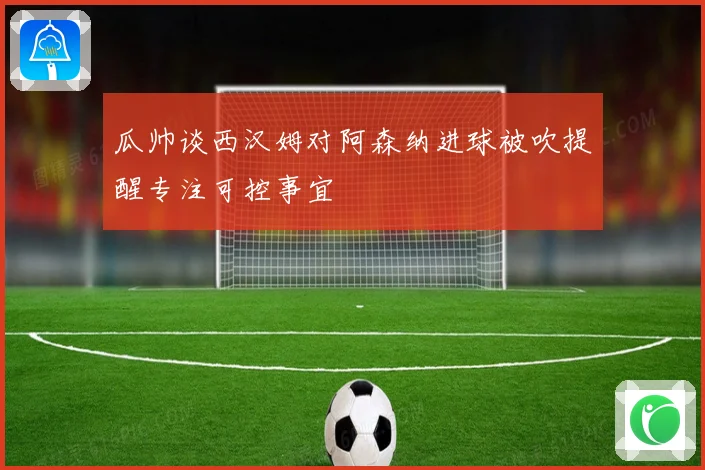 瓜帅谈西汉姆对阿森纳进球被吹提醒专注可控事宜