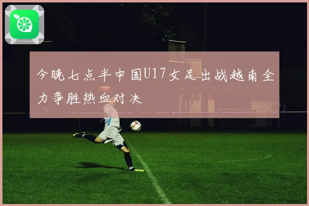 今晚七点半中国U17女足出战越南全力争胜热血对决