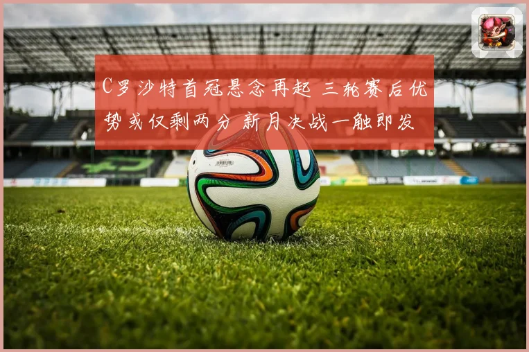 C罗沙特首冠悬念再起 三轮赛后优势或仅剩两分 新月决战一触即发